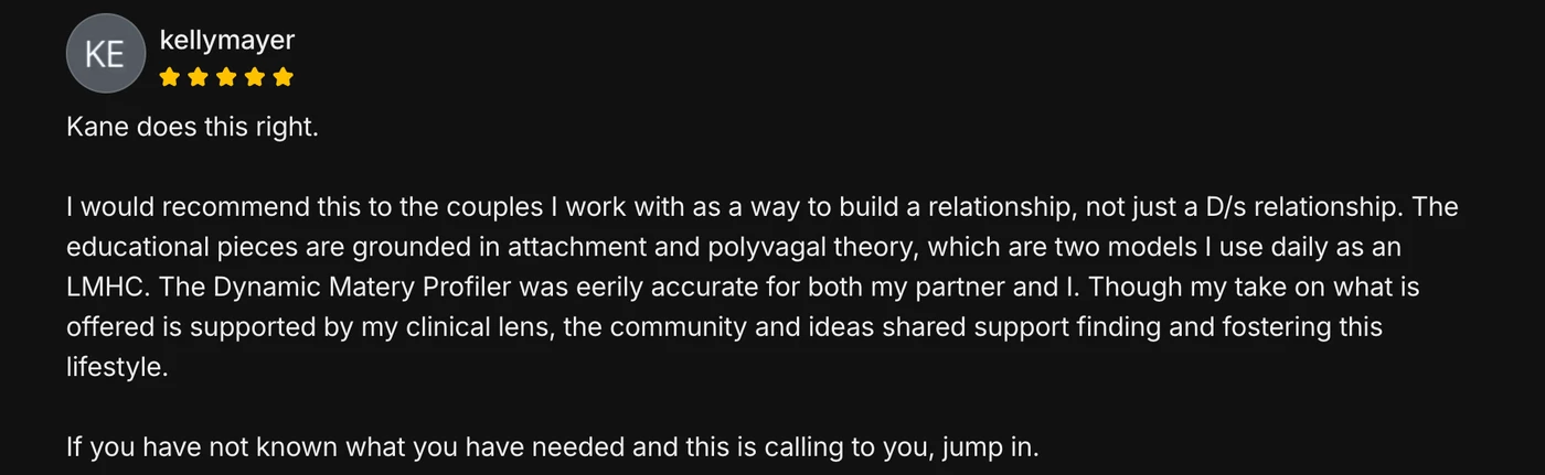 Five-star member review from kellymayer: Kane does this right. I would recommend this to the couples I work with as a way to build a relationship, not just a D/s relationship. The educational pieces are grounded in attachment and polyvagal theory, which are two models I use daily as an LMHC.